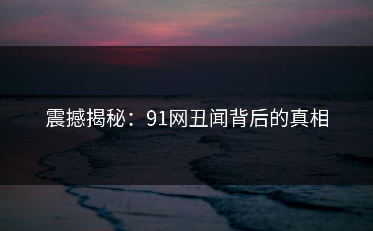 震撼揭秘：91网丑闻背后的真相