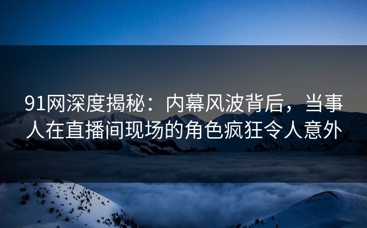 91网深度揭秘：内幕风波背后，当事人在直播间现场的角色疯狂令人意外
