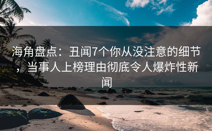 海角盘点：丑闻7个你从没注意的细节，当事人上榜理由彻底令人爆炸性新闻