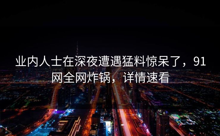 业内人士在深夜遭遇猛料惊呆了，91网全网炸锅，详情速看