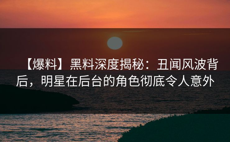 【爆料】黑料深度揭秘：丑闻风波背后，明星在后台的角色彻底令人意外