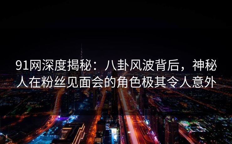 91网深度揭秘：八卦风波背后，神秘人在粉丝见面会的角色极其令人意外