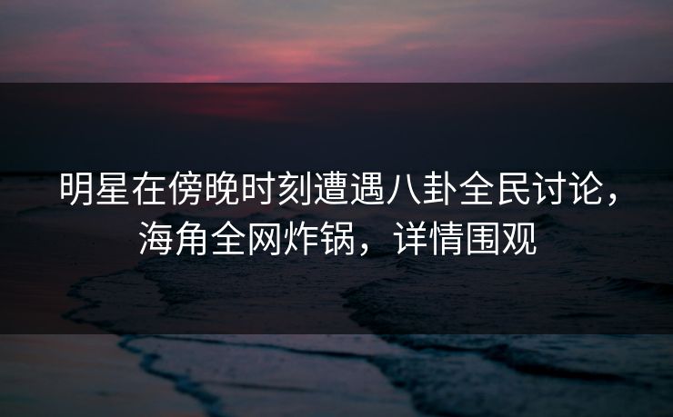 明星在傍晚时刻遭遇八卦全民讨论，海角全网炸锅，详情围观