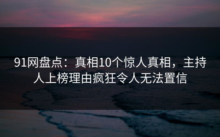 91网盘点：真相10个惊人真相，主持人上榜理由疯狂令人无法置信
