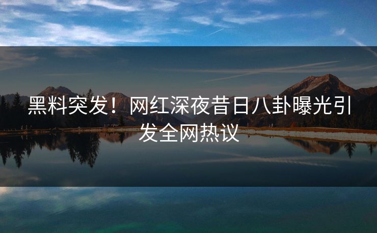 黑料突发！网红深夜昔日八卦曝光引发全网热议