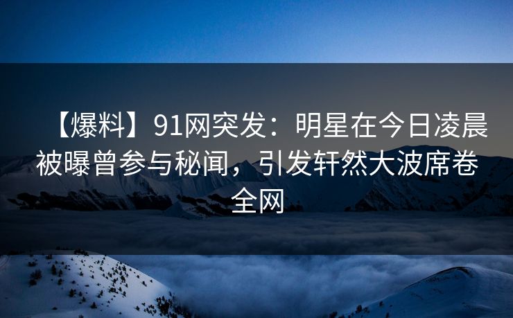 【爆料】91网突发：明星在今日凌晨被曝曾参与秘闻，引发轩然大波席卷全网