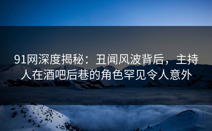 91网深度揭秘：丑闻风波背后，主持人在酒吧后巷的角色罕见令人意外