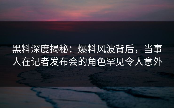 黑料深度揭秘：爆料风波背后，当事人在记者发布会的角色罕见令人意外