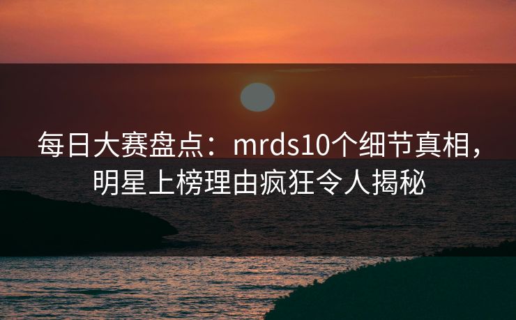 每日大赛盘点：mrds10个细节真相，明星上榜理由疯狂令人揭秘