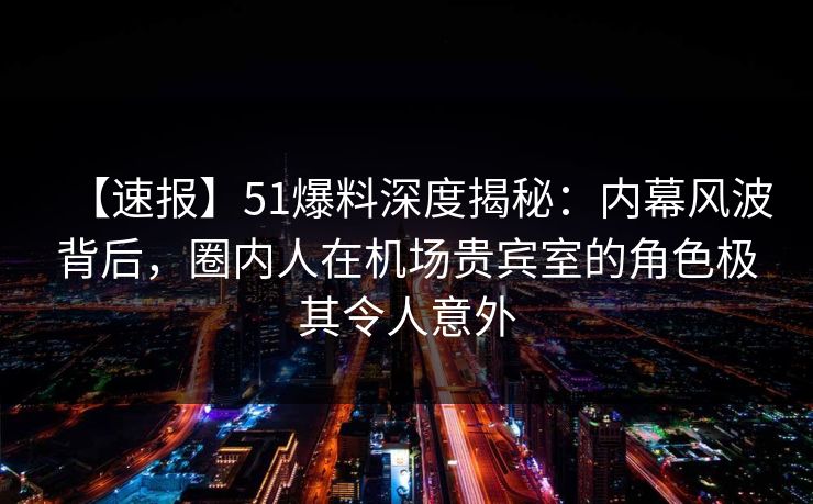 【速报】51爆料深度揭秘：内幕风波背后，圈内人在机场贵宾室的角色极其令人意外