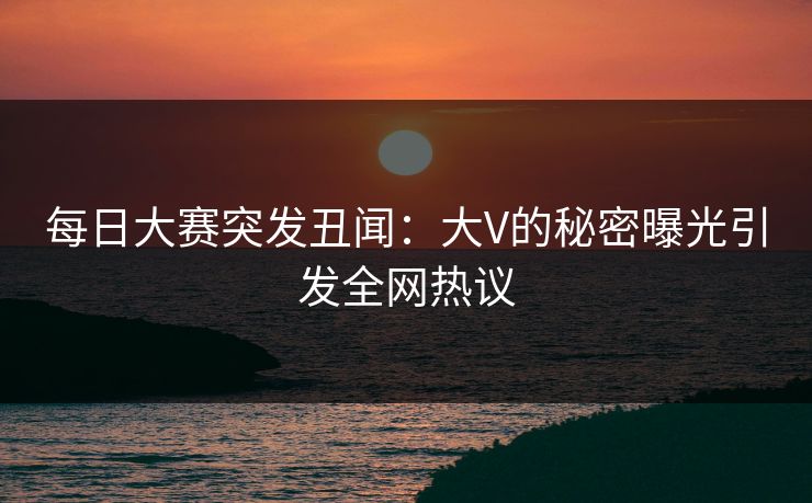 每日大赛突发丑闻：大V的秘密曝光引发全网热议