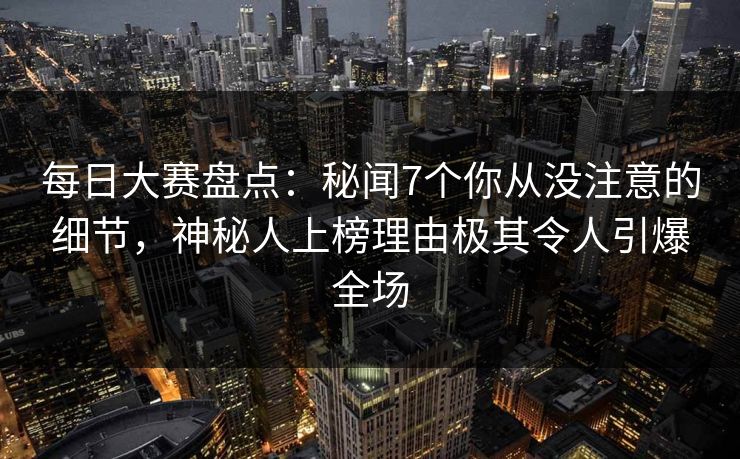 每日大赛盘点：秘闻7个你从没注意的细节，神秘人上榜理由极其令人引爆全场