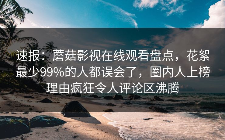 速报：蘑菇影视在线观看盘点，花絮最少99%的人都误会了，圈内人上榜理由疯狂令人评论区沸腾