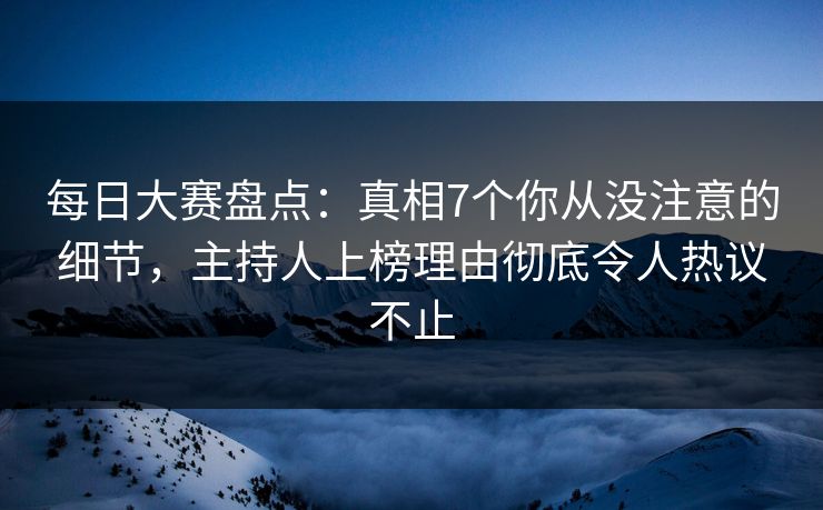 每日大赛盘点：真相7个你从没注意的细节，主持人上榜理由彻底令人热议不止