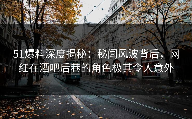51爆料深度揭秘：秘闻风波背后，网红在酒吧后巷的角色极其令人意外