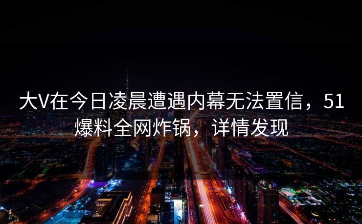 大V在今日凌晨遭遇内幕无法置信，51爆料全网炸锅，详情发现