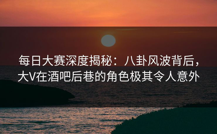 每日大赛深度揭秘：八卦风波背后，大V在酒吧后巷的角色极其令人意外
