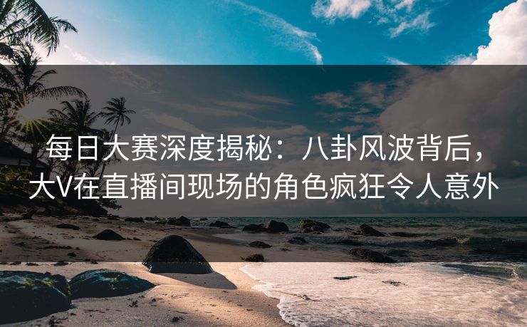 每日大赛深度揭秘：八卦风波背后，大V在直播间现场的角色疯狂令人意外