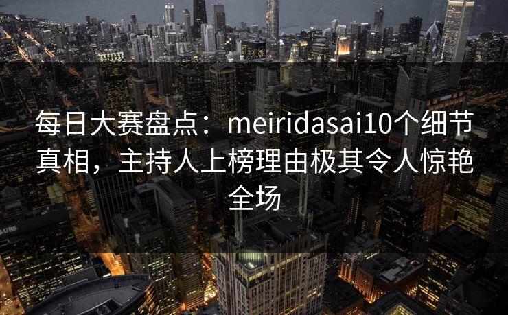 每日大赛盘点：meiridasai10个细节真相，主持人上榜理由极其令人惊艳全场