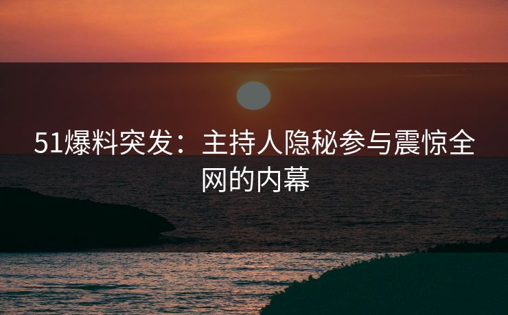 51爆料突发：主持人隐秘参与震惊全网的内幕