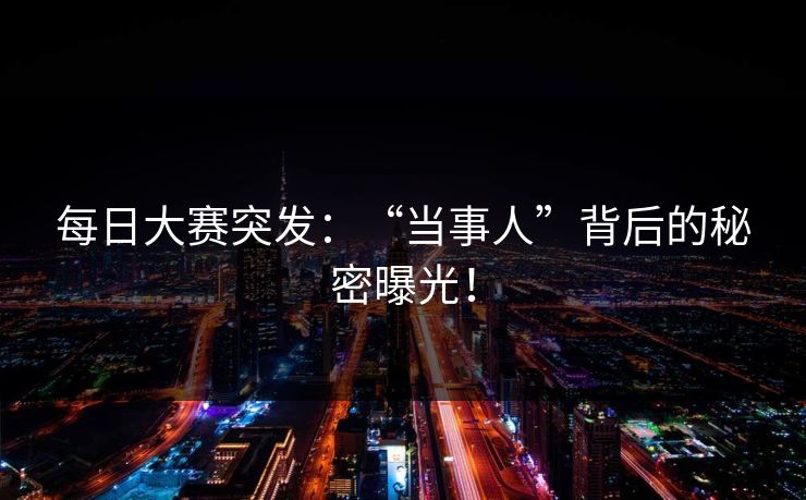 每日大赛突发：“当事人”背后的秘密曝光！