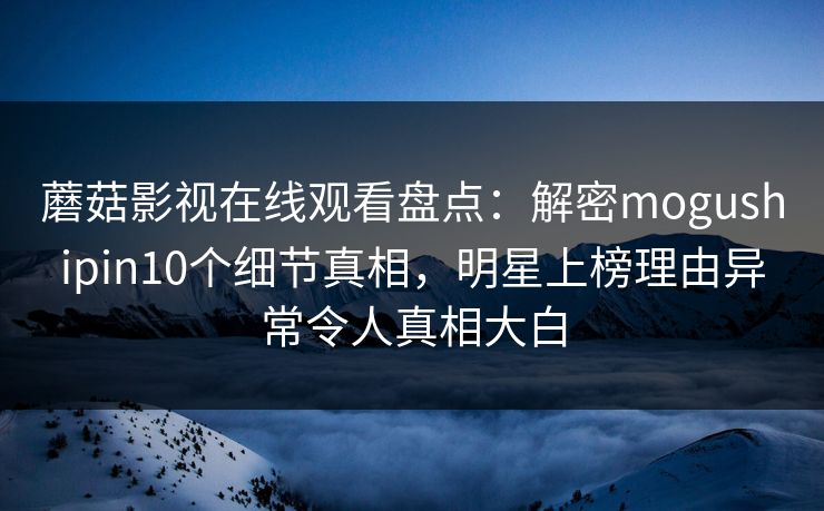 蘑菇影视在线观看盘点：解密mogushipin10个细节真相，明星上榜理由异常令人真相大白