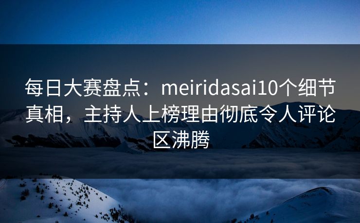 每日大赛盘点：meiridasai10个细节真相，主持人上榜理由彻底令人评论区沸腾