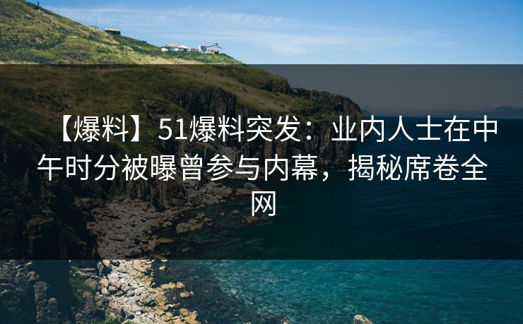 【爆料】51爆料突发：业内人士在中午时分被曝曾参与内幕，揭秘席卷全网