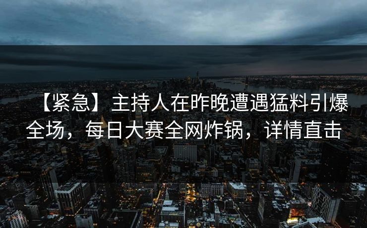 【紧急】主持人在昨晚遭遇猛料引爆全场，每日大赛全网炸锅，详情直击