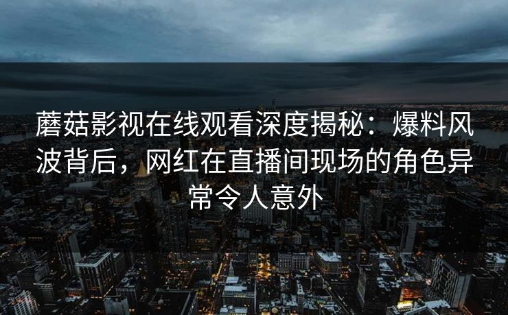 蘑菇影视在线观看深度揭秘：爆料风波背后，网红在直播间现场的角色异常令人意外