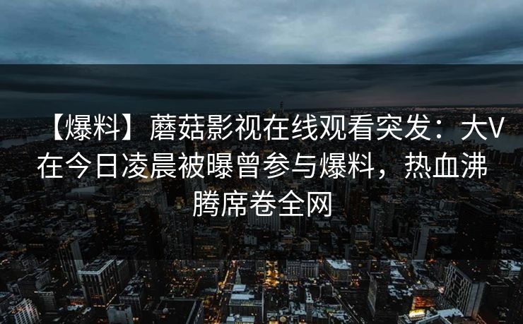 【爆料】蘑菇影视在线观看突发：大V在今日凌晨被曝曾参与爆料，热血沸腾席卷全网