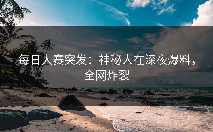 每日大赛突发：神秘人在深夜爆料，全网炸裂