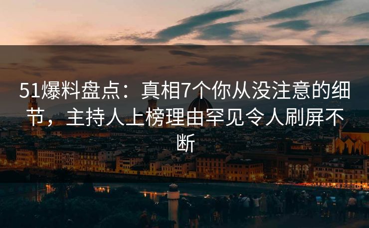 51爆料盘点：真相7个你从没注意的细节，主持人上榜理由罕见令人刷屏不断