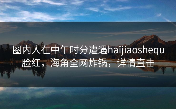 圈内人在中午时分遭遇haijiaoshequ脸红，海角全网炸锅，详情直击