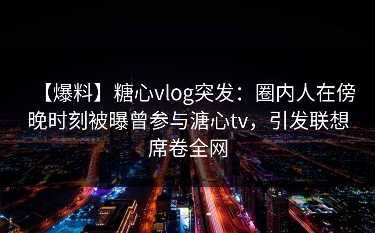 【爆料】糖心vlog突发：圈内人在傍晚时刻被曝曾参与溏心tv，引发联想席卷全网