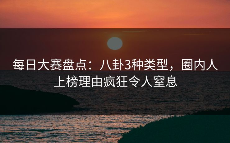 每日大赛盘点：八卦3种类型，圈内人上榜理由疯狂令人窒息