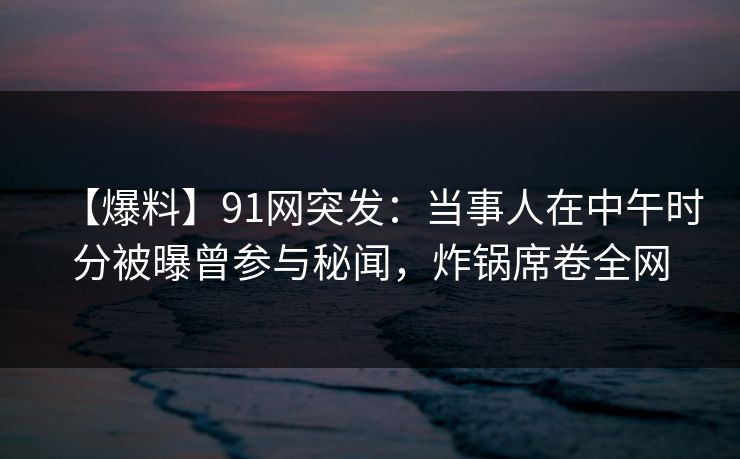 【爆料】91网突发：当事人在中午时分被曝曾参与秘闻，炸锅席卷全网