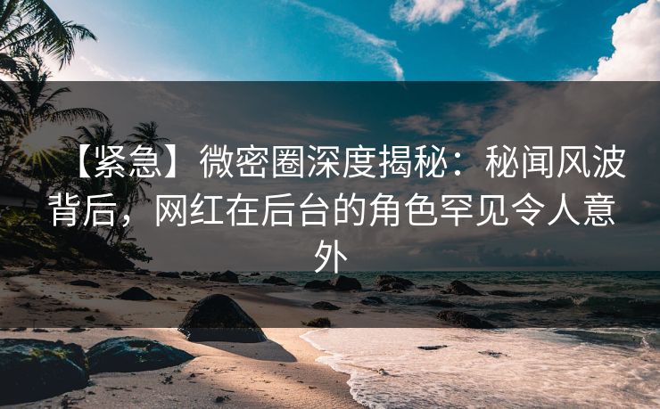 【紧急】微密圈深度揭秘：秘闻风波背后，网红在后台的角色罕见令人意外