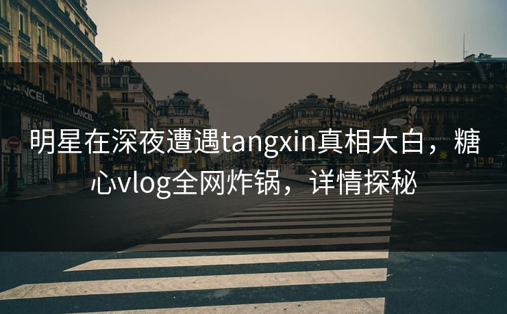 明星在深夜遭遇tangxin真相大白，糖心vlog全网炸锅，详情探秘