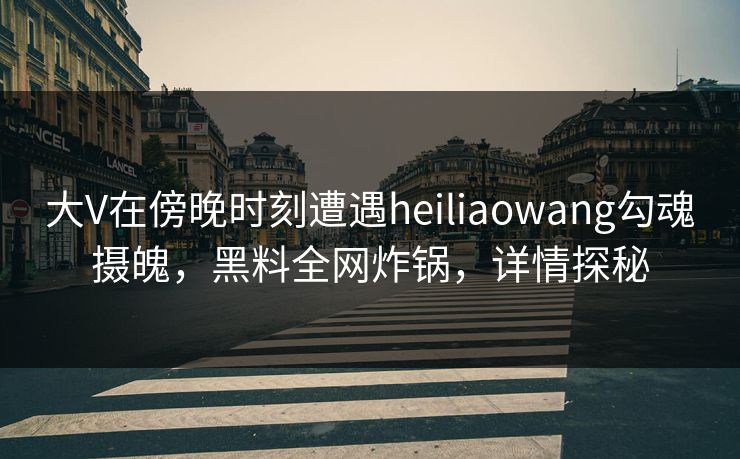 大V在傍晚时刻遭遇heiliaowang勾魂摄魄，黑料全网炸锅，详情探秘