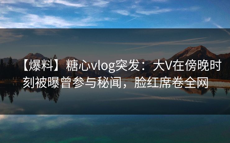 【爆料】糖心vlog突发：大V在傍晚时刻被曝曾参与秘闻，脸红席卷全网