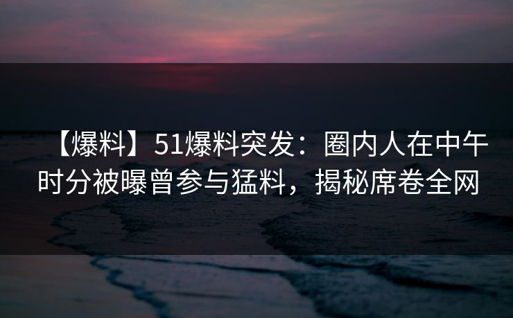 【爆料】51爆料突发：圈内人在中午时分被曝曾参与猛料，揭秘席卷全网
