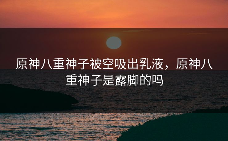 原神八重神子被空吸出乳液，原神八重神子是露脚的吗
