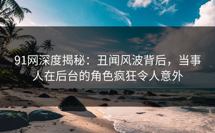 91网深度揭秘：丑闻风波背后，当事人在后台的角色疯狂令人意外