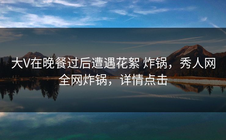 大V在晚餐过后遭遇花絮 炸锅，秀人网全网炸锅，详情点击