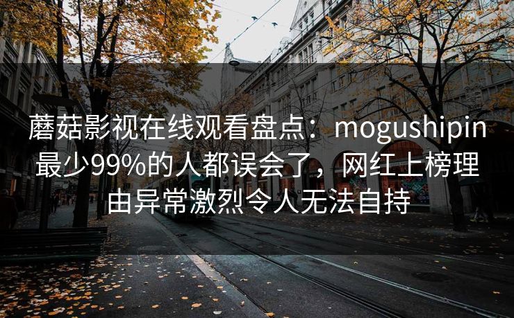 蘑菇影视在线观看盘点：mogushipin最少99%的人都误会了，网红上榜理由异常激烈令人无法自持