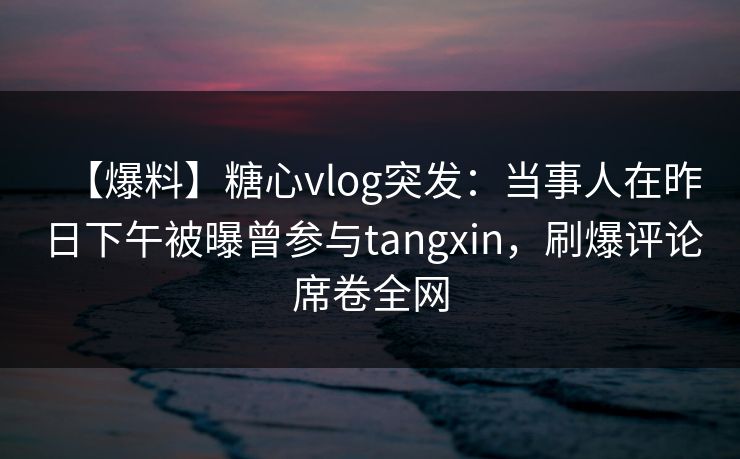 【爆料】糖心vlog突发：当事人在昨日下午被曝曾参与tangxin，刷爆评论席卷全网