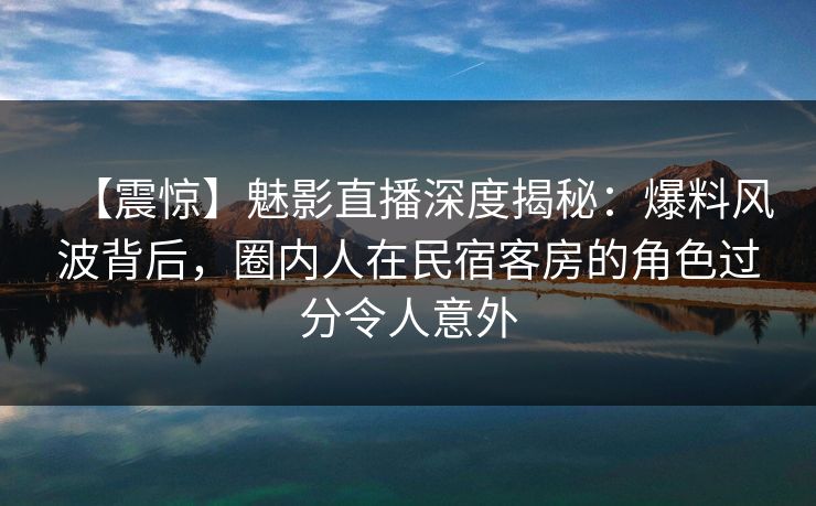 【震惊】魅影直播深度揭秘：爆料风波背后，圈内人在民宿客房的角色过分令人意外