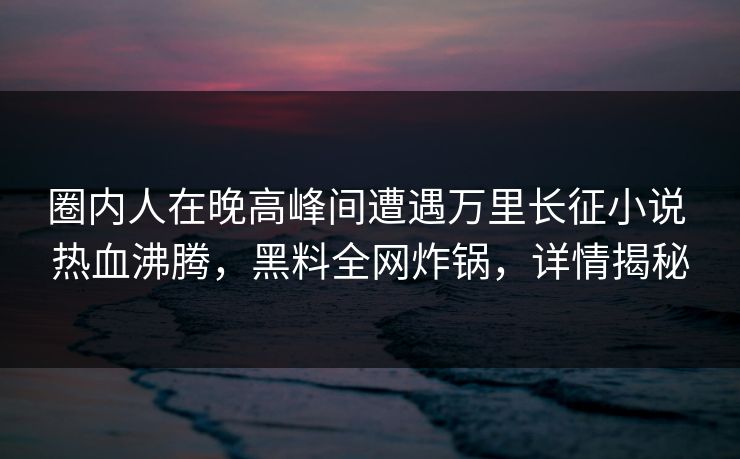 圈内人在晚高峰间遭遇万里长征小说 热血沸腾，黑料全网炸锅，详情揭秘