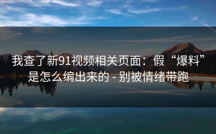 我查了新91视频相关页面：假“爆料”是怎么编出来的 - 别被情绪带跑